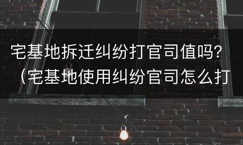 宅基地拆迁纠纷打官司值吗？（宅基地使用纠纷官司怎么打）