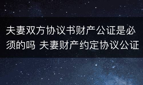 夫妻双方协议书财产公证是必须的吗 夫妻财产约定协议公证有效吗