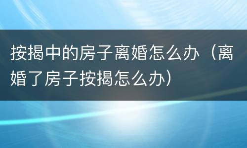按揭中的房子离婚怎么办（离婚了房子按揭怎么办）