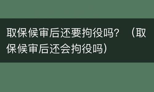 取保候审后还要拘役吗？（取保候审后还会拘役吗）