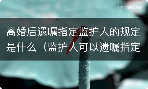 离婚后遗嘱指定监护人的规定是什么（监护人可以遗嘱指定吗）