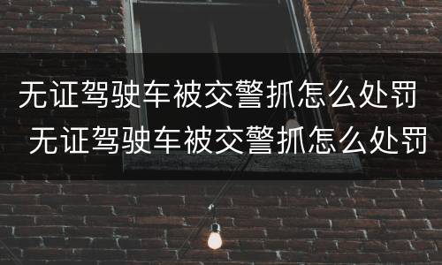 无证驾驶车被交警抓怎么处罚 无证驾驶车被交警抓怎么处罚的