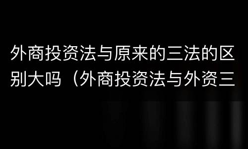 外商投资法与原来的三法的区别大吗（外商投资法与外资三法的区别）