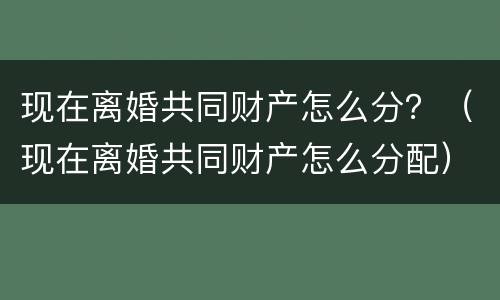 现在离婚共同财产怎么分？（现在离婚共同财产怎么分配）