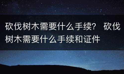 砍伐树木需要什么手续？ 砍伐树木需要什么手续和证件