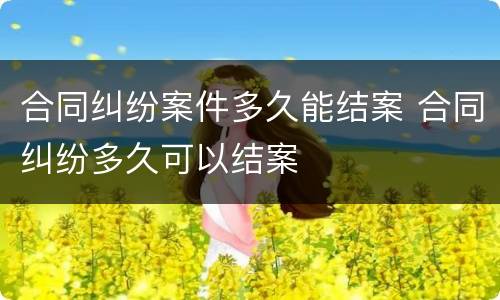 合同纠纷案件多久能结案 合同纠纷多久可以结案