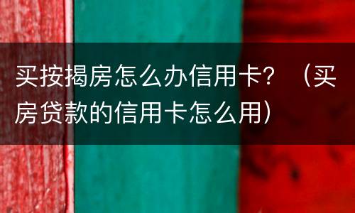 买按揭房怎么办信用卡？（买房贷款的信用卡怎么用）