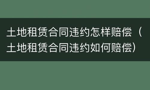 土地租赁合同违约怎样赔偿（土地租赁合同违约如何赔偿）