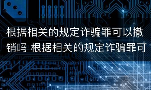 根据相关的规定诈骗罪可以撤销吗 根据相关的规定诈骗罪可以撤销吗为什么