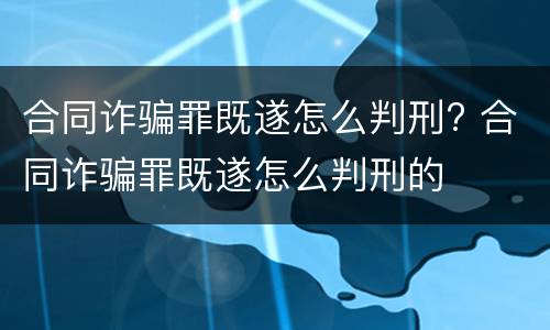 合同诈骗罪既遂怎么判刑? 合同诈骗罪既遂怎么判刑的