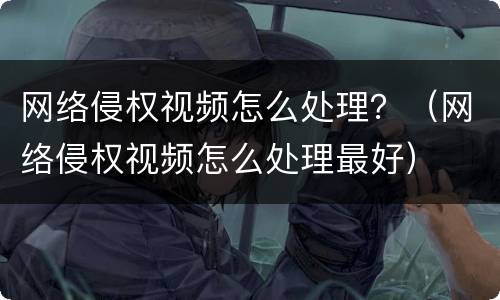网络侵权视频怎么处理？（网络侵权视频怎么处理最好）
