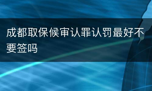 成都取保候审认罪认罚最好不要签吗