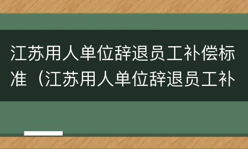 江苏用人单位辞退员工补偿标准（江苏用人单位辞退员工补偿标准表）