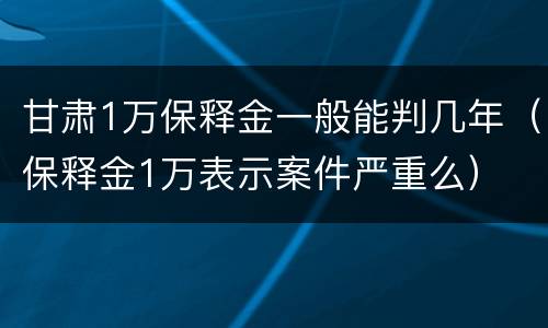 甘肃1万保释金一般能判几年（保释金1万表示案件严重么）