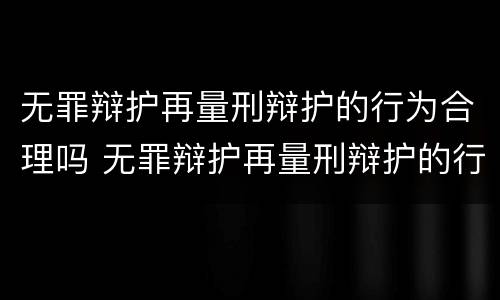 无罪辩护再量刑辩护的行为合理吗 无罪辩护再量刑辩护的行为合理吗为什么
