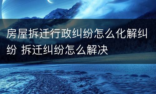 房屋拆迁行政纠纷怎么化解纠纷 拆迁纠纷怎么解决