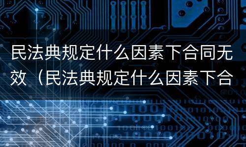 民法典规定什么因素下合同无效（民法典规定什么因素下合同无效的情形）