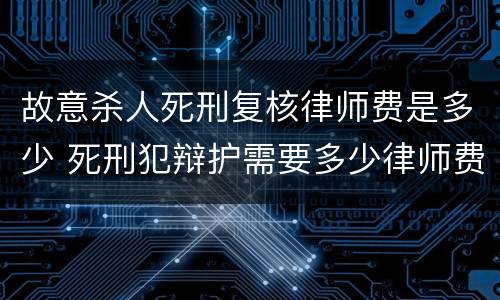 故意杀人死刑复核律师费是多少 死刑犯辩护需要多少律师费