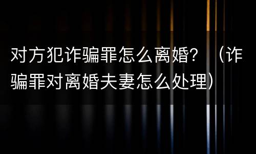 对方犯诈骗罪怎么离婚？（诈骗罪对离婚夫妻怎么处理）