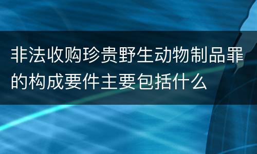 非法收购珍贵野生动物制品罪的构成要件主要包括什么