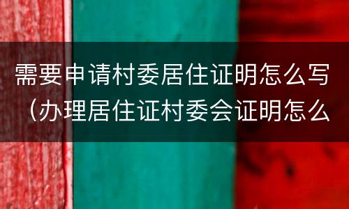 需要申请村委居住证明怎么写（办理居住证村委会证明怎么写）