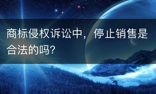 商标侵权诉讼中，停止销售是合法的吗？