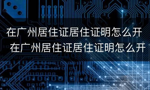 在广州居住证居住证明怎么开 在广州居住证居住证明怎么开具