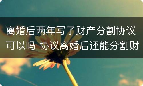离婚后两年写了财产分割协议可以吗 协议离婚后还能分割财产吗