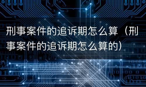 刑事案件的追诉期怎么算（刑事案件的追诉期怎么算的）