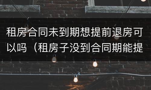 租房合同未到期想提前退房可以吗（租房子没到合同期能提前退租么?）