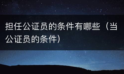 担任公证员的条件有哪些（当公证员的条件）