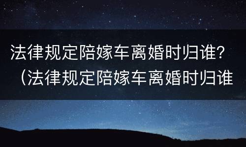 法律规定陪嫁车离婚时归谁？（法律规定陪嫁车离婚时归谁管）