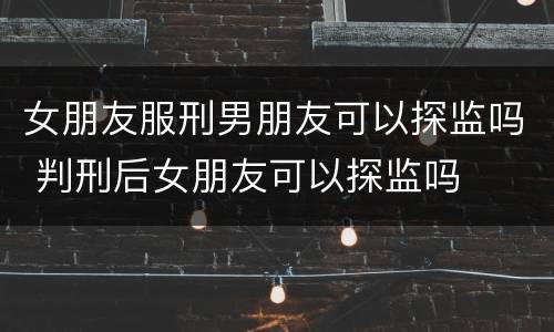 女朋友服刑男朋友可以探监吗 判刑后女朋友可以探监吗