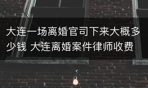 大连一场离婚官司下来大概多少钱 大连离婚案件律师收费