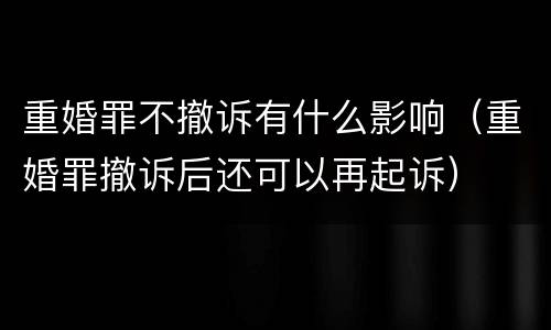 重婚罪不撤诉有什么影响（重婚罪撤诉后还可以再起诉）