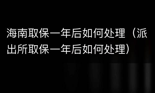 海南取保一年后如何处理（派出所取保一年后如何处理）