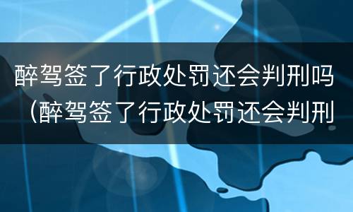 醉驾签了行政处罚还会判刑吗（醉驾签了行政处罚还会判刑吗知乎）