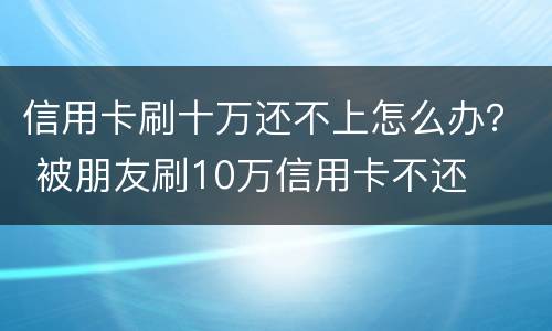 信用卡刷十万还不上怎么办？ 被朋友刷10万信用卡不还