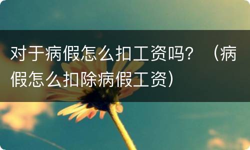 对于病假怎么扣工资吗？（病假怎么扣除病假工资）