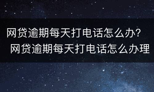 网贷逾期每天打电话怎么办？ 网贷逾期每天打电话怎么办理