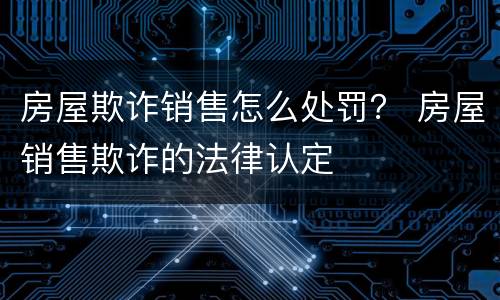 房屋欺诈销售怎么处罚？ 房屋销售欺诈的法律认定