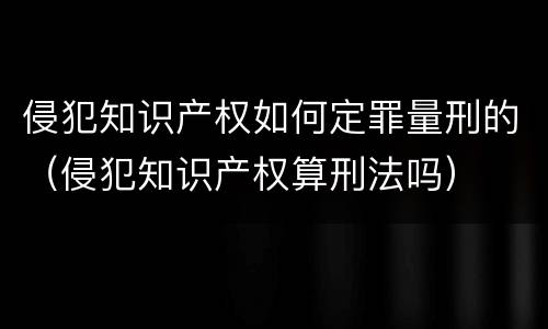 侵犯知识产权如何定罪量刑的（侵犯知识产权算刑法吗）