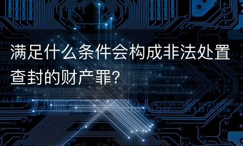 满足什么条件会构成非法处置查封的财产罪？