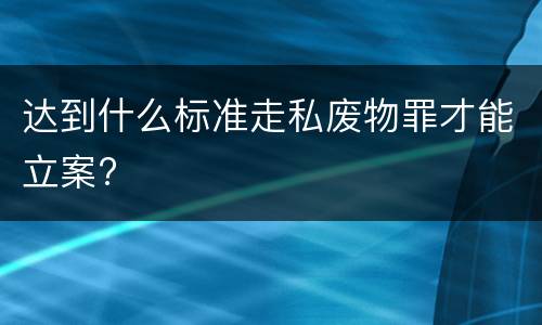 达到什么标准走私废物罪才能立案?