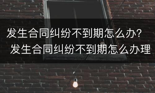 发生合同纠纷不到期怎么办？ 发生合同纠纷不到期怎么办理