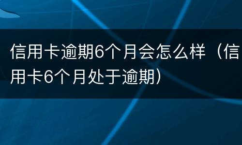 信用卡逾期6个月会怎么样（信用卡6个月处于逾期）