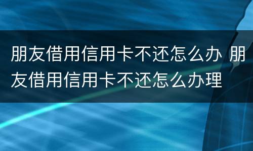 朋友借用信用卡不还怎么办 朋友借用信用卡不还怎么办理