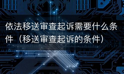 依法移送审查起诉需要什么条件（移送审查起诉的条件）
