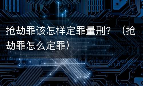 抢劫罪该怎样定罪量刑？（抢劫罪怎么定罪）