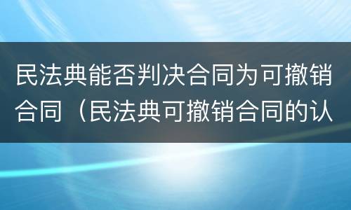 民法典能否判决合同为可撤销合同（民法典可撤销合同的认定及处理）